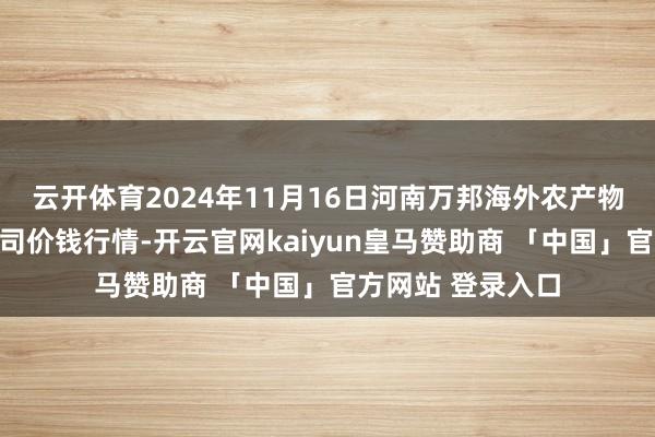 云开体育2024年11月16日河南万邦海外农产物物流股份有限公司价钱行情-开云官网kaiyun皇马赞助商 「中国」官方网站 登录入口