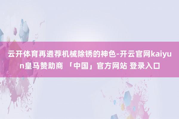 云开体育再遴荐机械除锈的神色-开云官网kaiyun皇马赞助商 「中国」官方网站 登录入口