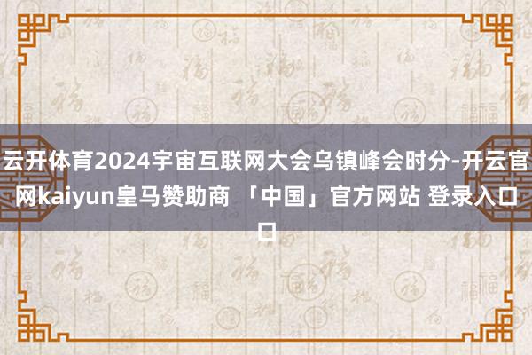 云开体育2024宇宙互联网大会乌镇峰会时分-开云官网kaiyun皇马赞助商 「中国」官方网站 登录入口