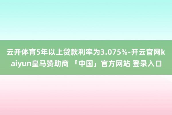 云开体育5年以上贷款利率为3.075%-开云官网kaiyun皇马赞助商 「中国」官方网站 登录入口