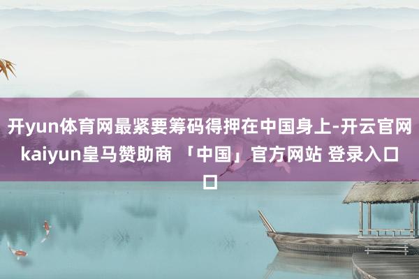 开yun体育网最紧要筹码得押在中国身上-开云官网kaiyun皇马赞助商 「中国」官方网站 登录入口
