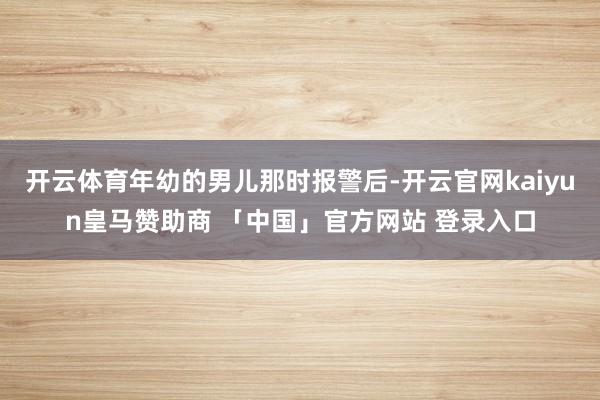开云体育年幼的男儿那时报警后-开云官网kaiyun皇马赞助商 「中国」官方网站 登录入口