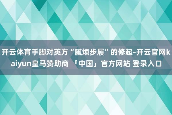 开云体育手脚对英方“腻烦步履”的修起-开云官网kaiyun皇马赞助商 「中国」官方网站 登录入口