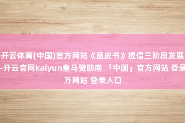 开云体育(中国)官方网站《蓝皮书》提倡三阶段发展指标-开云官网kaiyun皇马赞助商 「中国」官方网站 登录入口