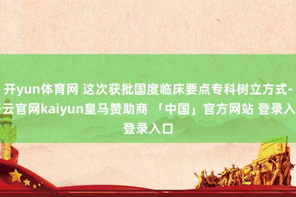开yun体育网 这次获批国度临床要点专科树立方式-开云官网kaiyun皇马赞助商 「中国」官方网站 登录入口