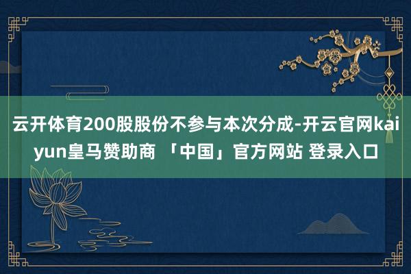 云开体育200股股份不参与本次分成-开云官网kaiyun皇马赞助商 「中国」官方网站 登录入口
