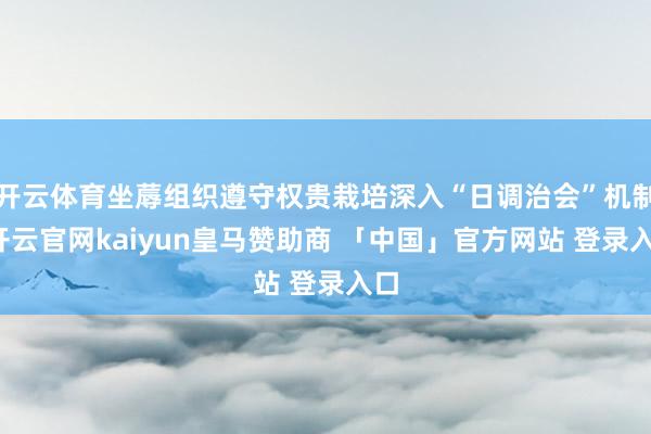 开云体育坐蓐组织遵守权贵栽培深入“日调治会”机制-开云官网kaiyun皇马赞助商 「中国」官方网站 登录入口