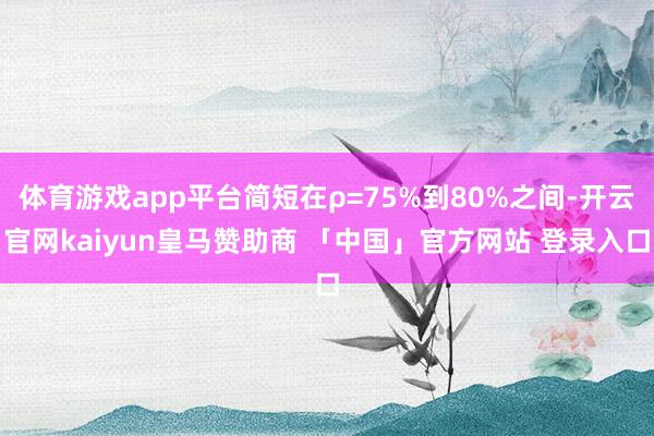 体育游戏app平台简短在ρ=75%到80%之间-开云官网kaiyun皇马赞助商 「中国」官方网站 登录入口