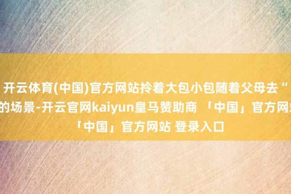 开云体育(中国)官方网站拎着大包小包随着父母去“赶集囤货”的场景-开云官网kaiyun皇马赞助商 「中国」官方网站 登录入口