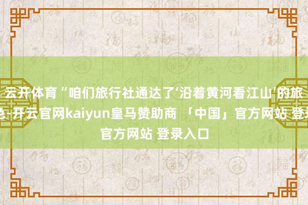 云开体育“咱们旅行社通达了‘沿着黄河看江山’的旅游本色-开云官网kaiyun皇马赞助商 「中国」官方网站 登录入口