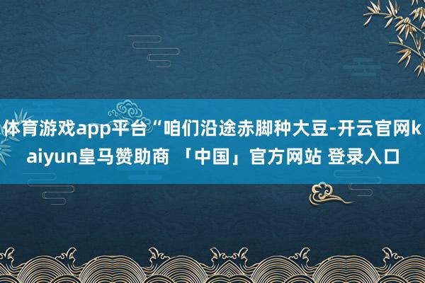 体育游戏app平台“咱们沿途赤脚种大豆-开云官网kaiyun皇马赞助商 「中国」官方网站 登录入口