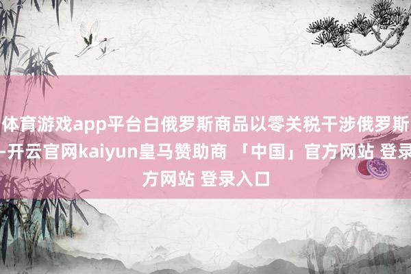体育游戏app平台白俄罗斯商品以零关税干涉俄罗斯市集-开云官网kaiyun皇马赞助商 「中国」官方网站 登录入口