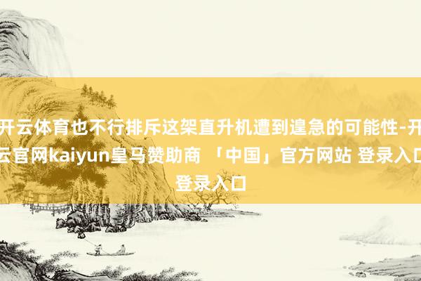 开云体育也不行排斥这架直升机遭到遑急的可能性-开云官网kaiyun皇马赞助商 「中国」官方网站 登录入口