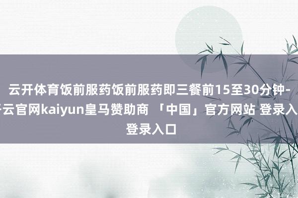 云开体育饭前服药饭前服药即三餐前15至30分钟-开云官网kaiyun皇马赞助商 「中国」官方网站 登录入口