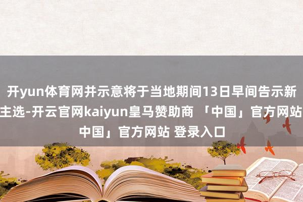 开yun体育网并示意将于当地期间13日早间告示新总理东谈主选-开云官网kaiyun皇马赞助商 「中国」官方网站 登录入口