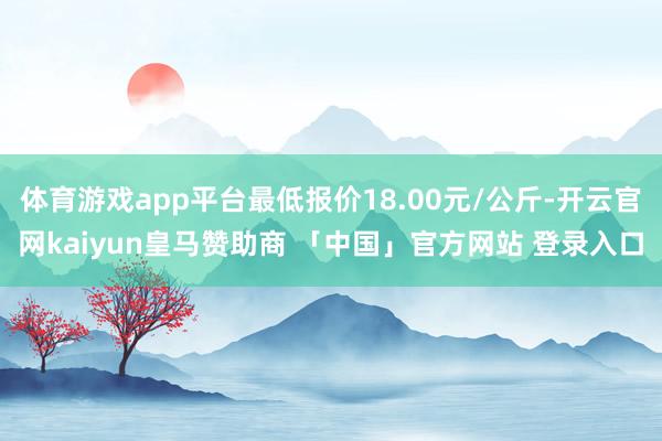 体育游戏app平台最低报价18.00元/公斤-开云官网kaiyun皇马赞助商 「中国」官方网站 登录入口