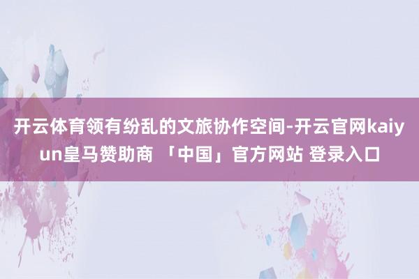 开云体育领有纷乱的文旅协作空间-开云官网kaiyun皇马赞助商 「中国」官方网站 登录入口