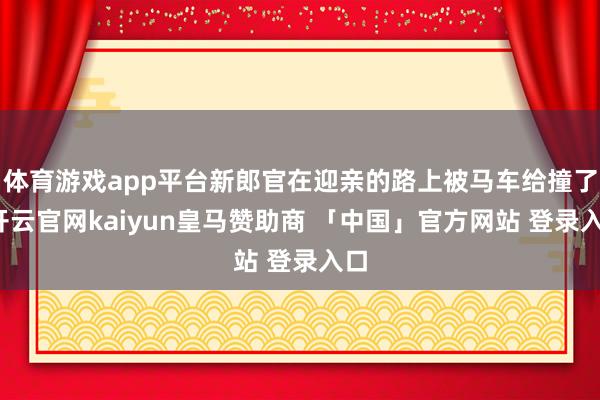 体育游戏app平台新郎官在迎亲的路上被马车给撞了-开云官网kaiyun皇马赞助商 「中国」官方网站 登录入口