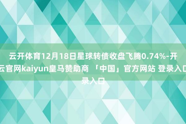 云开体育12月18日星球转债收盘飞腾0.74%-开云官网kaiyun皇马赞助商 「中国」官方网站 登录入口