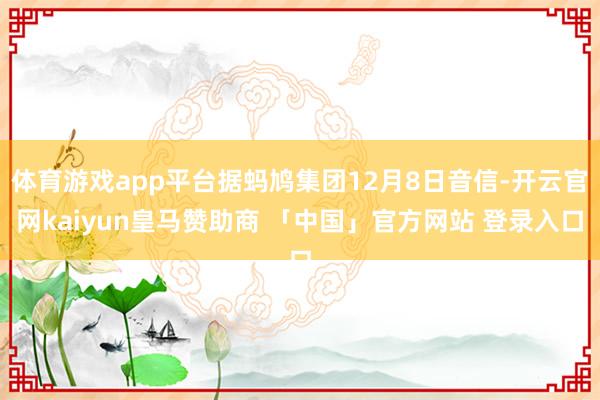 体育游戏app平台据蚂鸠集团12月8日音信-开云官网kaiyun皇马赞助商 「中国」官方网站 登录入口