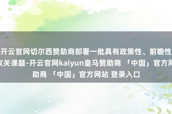 开云官网切尔西赞助商部署一批具有政策性、前瞻性、立异性的攻关课题-开云官网kaiyun皇马赞助商 「中国」官方网站 登录入口