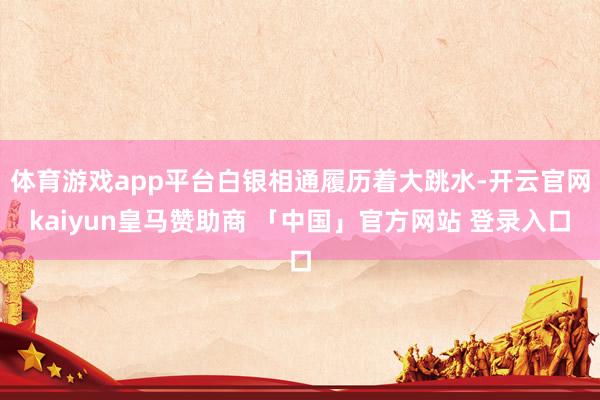 体育游戏app平台白银相通履历着大跳水-开云官网kaiyun皇马赞助商 「中国」官方网站 登录入口