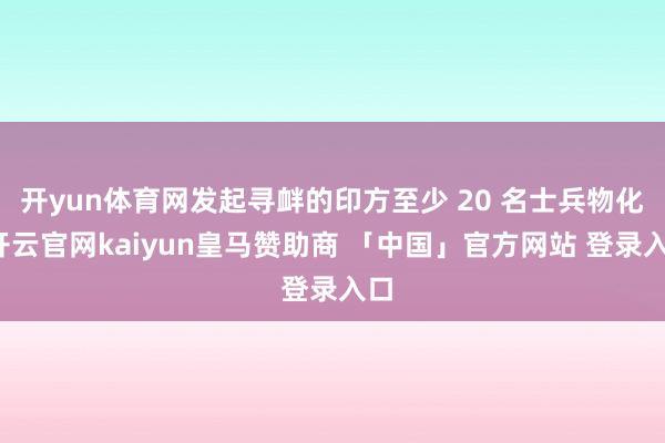 开yun体育网发起寻衅的印方至少 20 名士兵物化-开云官网kaiyun皇马赞助商 「中国」官方网站 登录入口