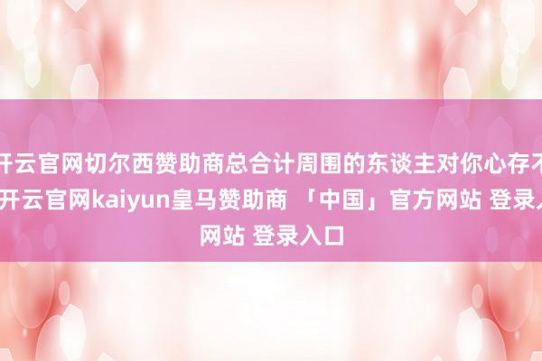 开云官网切尔西赞助商总合计周围的东谈主对你心存不善-开云官网kaiyun皇马赞助商 「中国」官方网站 登录入口