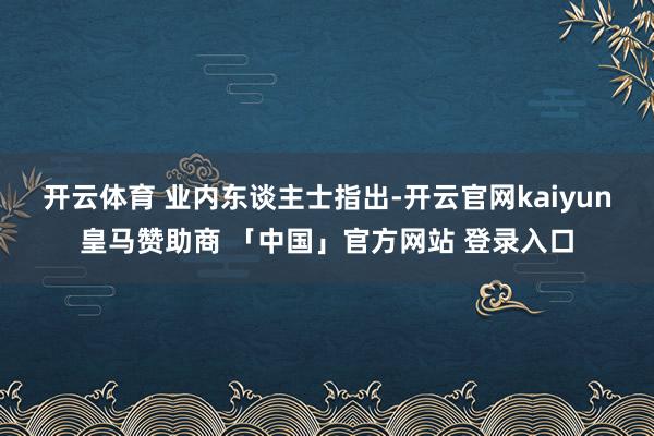 开云体育 　　业内东谈主士指出-开云官网kaiyun皇马赞助商 「中国」官方网站 登录入口