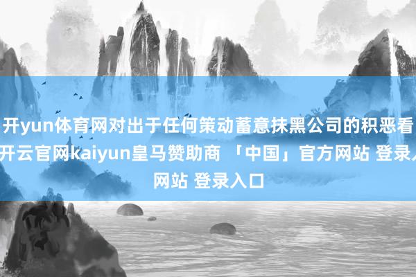 开yun体育网对出于任何策动蓄意抹黑公司的积恶看成-开云官网kaiyun皇马赞助商 「中国」官方网站 登录入口
