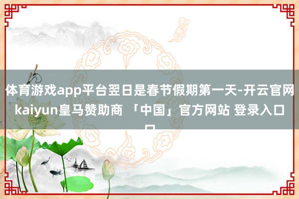 体育游戏app平台翌日是春节假期第一天-开云官网kaiyun皇马赞助商 「中国」官方网站 登录入口