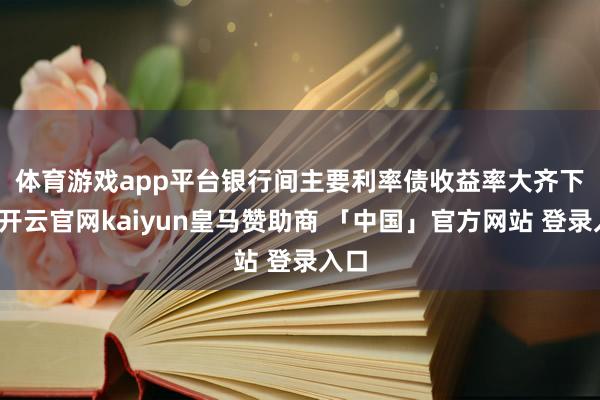 体育游戏app平台　　银行间主要利率债收益率大齐下行-开云官网kaiyun皇马赞助商 「中国」官方网站 登录入口
