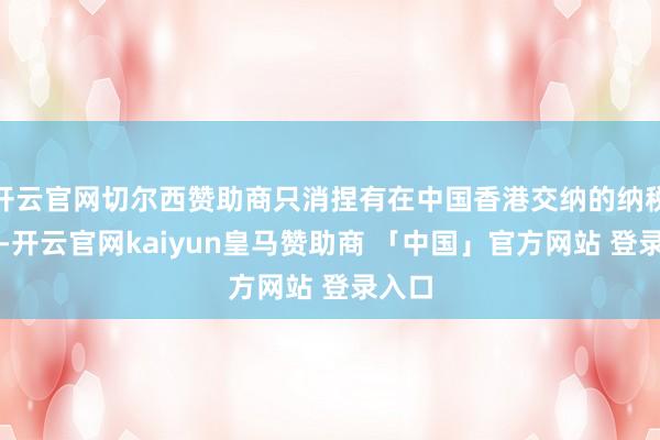 开云官网切尔西赞助商只消捏有在中国香港交纳的纳税解说-开云官网kaiyun皇马赞助商 「中国」官方网站 登录入口