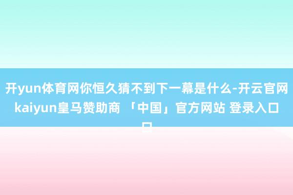开yun体育网你恒久猜不到下一幕是什么-开云官网kaiyun皇马赞助商 「中国」官方网站 登录入口