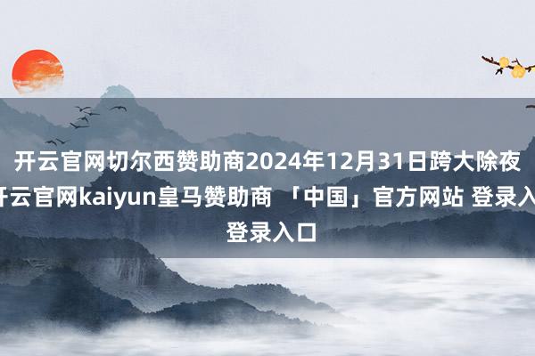 开云官网切尔西赞助商2024年12月31日跨大除夜-开云官网kaiyun皇马赞助商 「中国」官方网站 登录入口