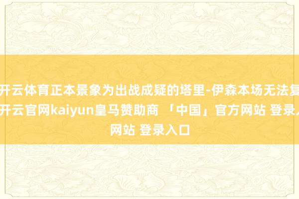 开云体育正本景象为出战成疑的塔里-伊森本场无法复出-开云官网kaiyun皇马赞助商 「中国」官方网站 登录入口