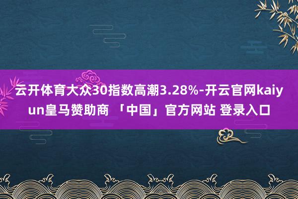 云开体育大众30指数高潮3.28%-开云官网kaiyun皇马赞助商 「中国」官方网站 登录入口