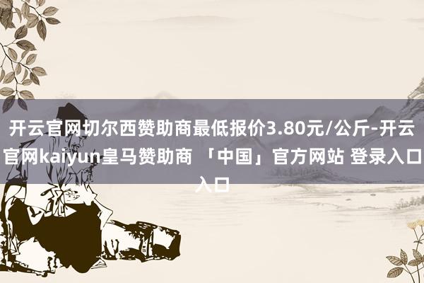 开云官网切尔西赞助商最低报价3.80元/公斤-开云官网kaiyun皇马赞助商 「中国」官方网站 登录入口