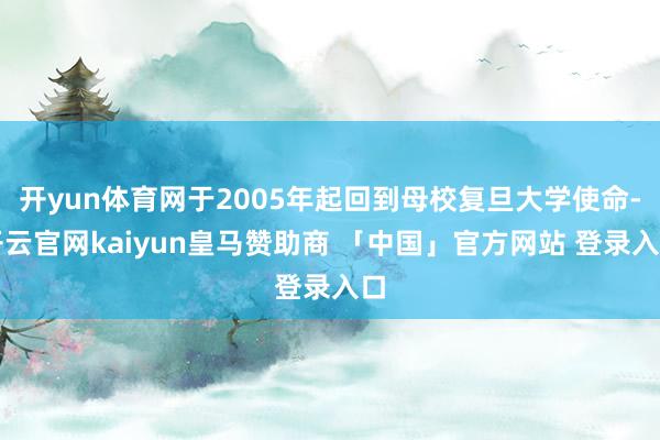开yun体育网于2005年起回到母校复旦大学使命-开云官网kaiyun皇马赞助商 「中国」官方网站 登录入口