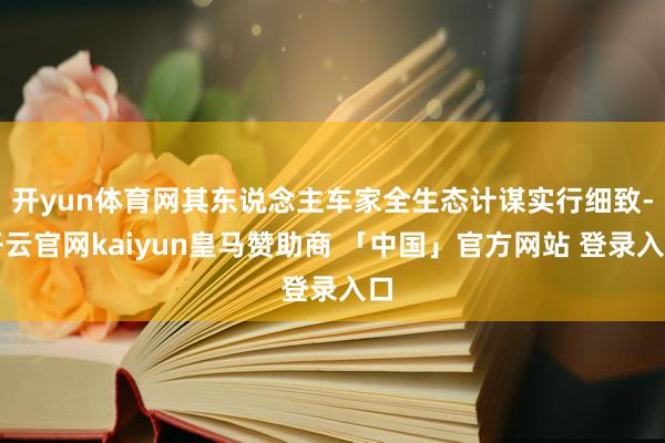 开yun体育网其东说念主车家全生态计谋实行细致-开云官网kaiyun皇马赞助商 「中国」官方网站 登录入口