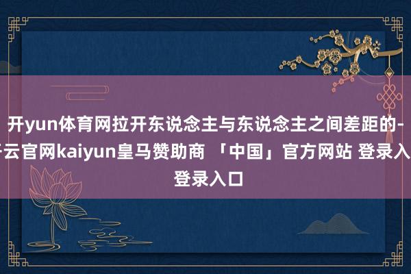 开yun体育网拉开东说念主与东说念主之间差距的-开云官网kaiyun皇马赞助商 「中国」官方网站 登录入口