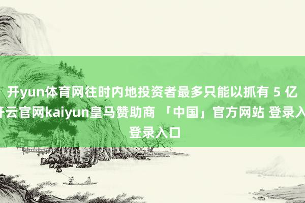 开yun体育网往时内地投资者最多只能以抓有 5 亿-开云官网kaiyun皇马赞助商 「中国」官方网站 登录入口