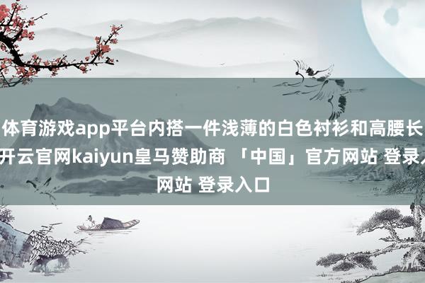 体育游戏app平台内搭一件浅薄的白色衬衫和高腰长裙-开云官网kaiyun皇马赞助商 「中国」官方网站 登录入口