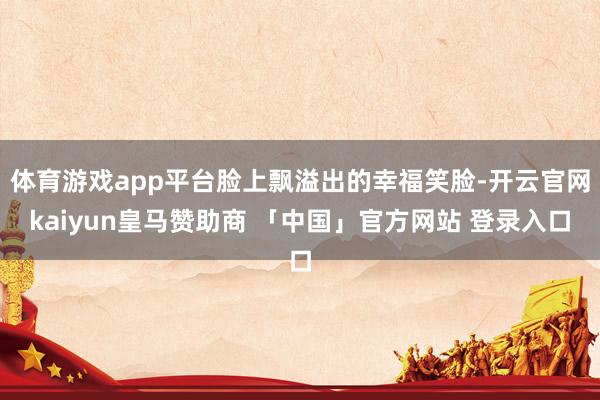 体育游戏app平台脸上飘溢出的幸福笑脸-开云官网kaiyun皇马赞助商 「中国」官方网站 登录入口