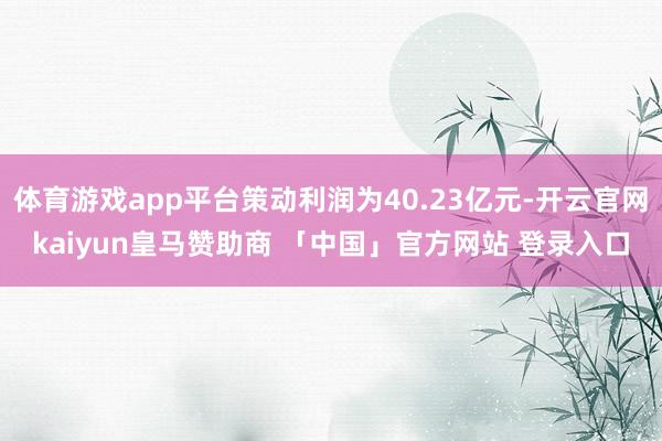 体育游戏app平台策动利润为40.23亿元-开云官网kaiyun皇马赞助商 「中国」官方网站 登录入口