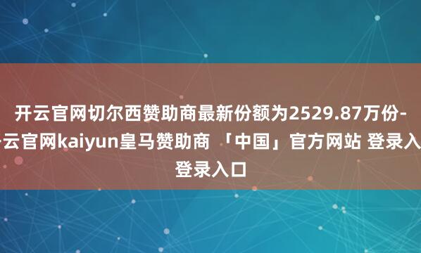 开云官网切尔西赞助商最新份额为2529.87万份-开云官网kaiyun皇马赞助商 「中国」官方网站 登录入口