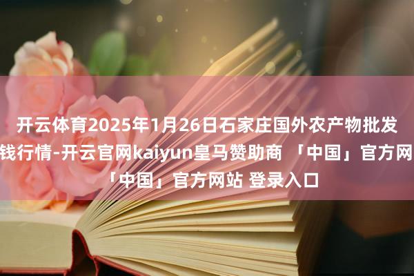 开云体育2025年1月26日石家庄国外农产物批发往返中心价钱行情-开云官网kaiyun皇马赞助商 「中国」官方网站 登录入口