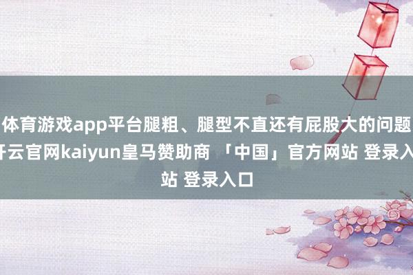 体育游戏app平台腿粗、腿型不直还有屁股大的问题-开云官网kaiyun皇马赞助商 「中国」官方网站 登录入口