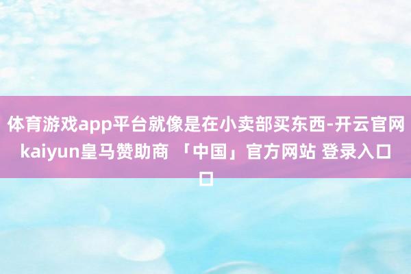 体育游戏app平台就像是在小卖部买东西-开云官网kaiyun皇马赞助商 「中国」官方网站 登录入口