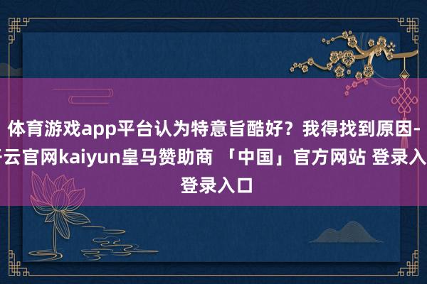 体育游戏app平台认为特意旨酷好？我得找到原因-开云官网kaiyun皇马赞助商 「中国」官方网站 登录入口